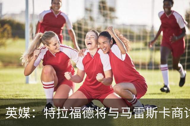 英媒：特拉福德将与马雷斯卡商讨定位，纽卡、尤文等队感兴趣